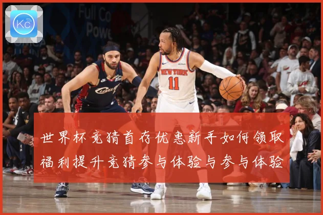 世界杯竞猜首存优惠新手如何领取福利提升竞猜参与体验与参与体验数据研判-深度解析