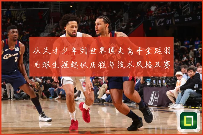 从天才少年到世界顶尖高手金廷羽毛球生涯起伏历程与技术风格及赛场经解析-深度解析