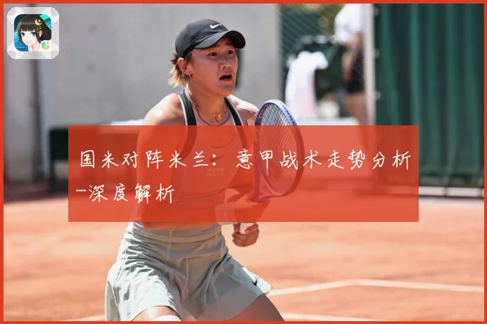国米对阵米兰：意甲战术走势分析-深度解析