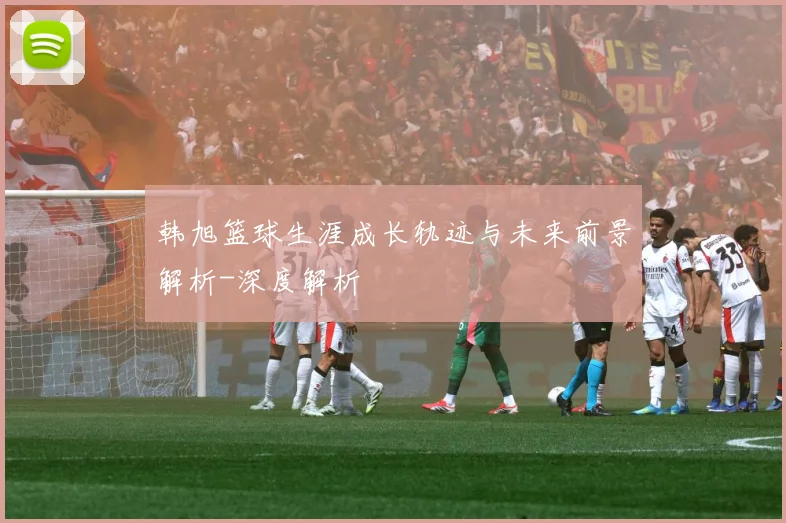 韩旭篮球生涯成长轨迹与未来前景解析-深度解析