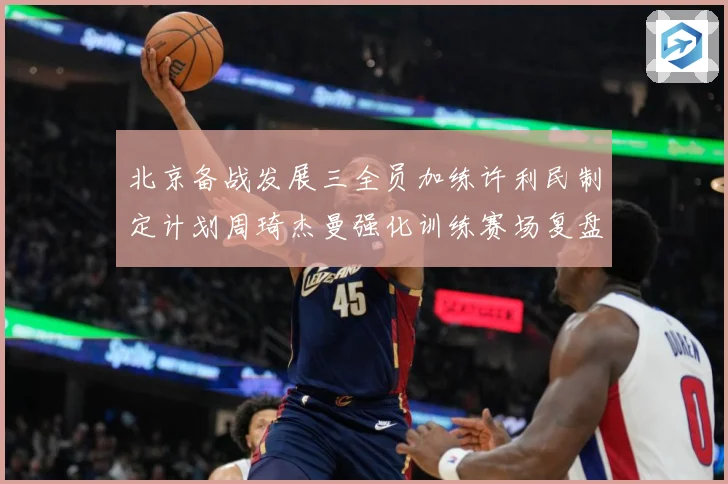 北京备战发展三全员加练许利民制定计划周琦杰曼强化训练赛场复盘-深度解析