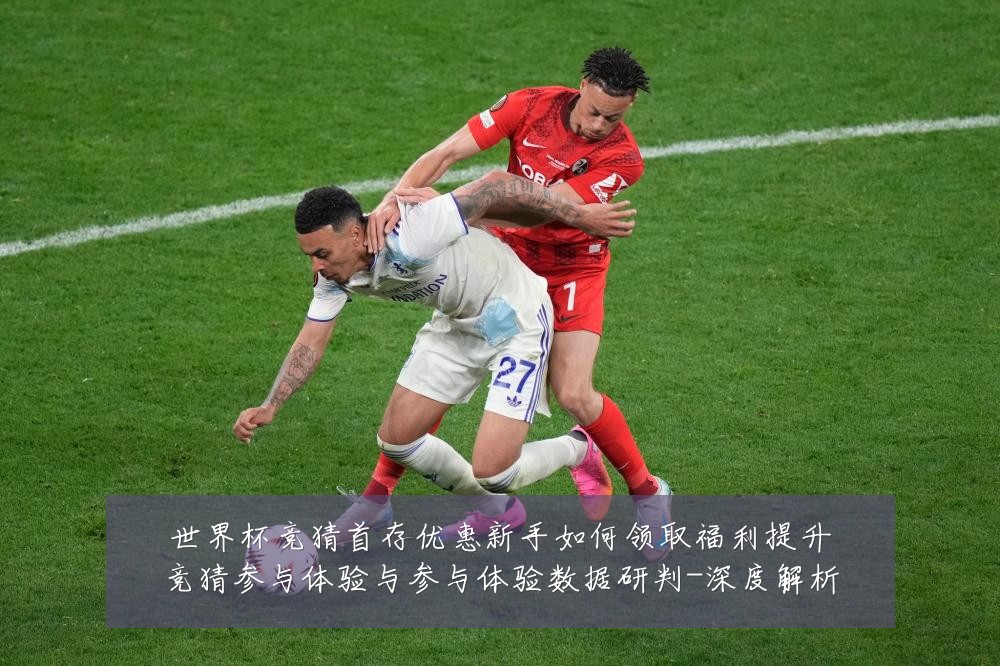 世界杯竞猜首存优惠新手如何领取福利提升竞猜参与体验与参与体验数据研判-深度解析