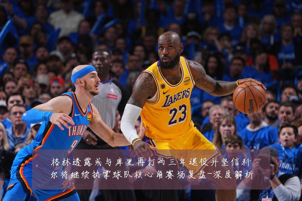 格林透露或与库里再打两三年退役并坚信科尔将继续执掌球队核心角赛场复盘-深度解析